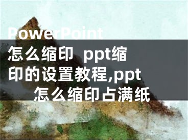 PowerPoint怎么缩印  ppt缩印的设置教程,ppt怎么缩印占满纸
