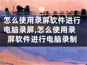 怎么使用录屏软件进行电脑录屏,怎么使用录屏软件进行电脑录制