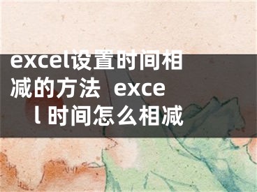 excel设置时间相减的方法  excel 时间怎么相减