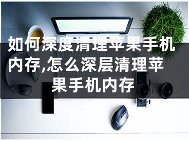 如何深度清理苹果手机内存,怎么深层清理苹果手机内存