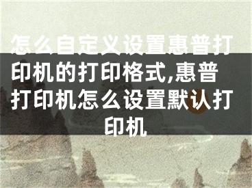 怎么自定义设置惠普打印机的打印格式,惠普打印机怎么设置默认打印机