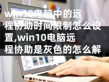 win10电脑中的远程协助时间限制怎么设置,win10电脑远程协助是灰色的怎么解决