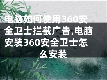 电脑如何使用360安全卫士拦截广告,电脑安装360安全卫士怎么安装