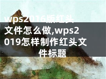 wps2016版红头文件怎么做,wps2019怎样制作红头文件标题