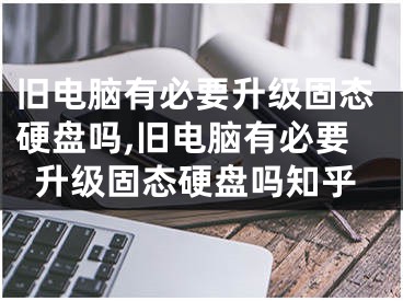 旧电脑有必要升级固态硬盘吗,旧电脑有必要升级固态硬盘吗知乎