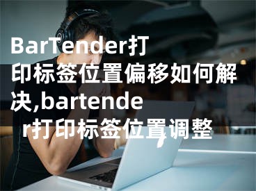 BarTender打印标签位置偏移如何解决,bartender打印标签位置调整