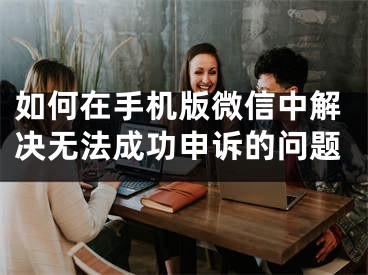 如何在手机版微信中解决无法成功申诉的问题