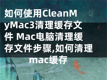 如何使用CleanMyMac3清理缓存文件 Mac电脑清理缓存文件步骤,如何清理mac缓存