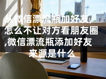 从微信漂流瓶加好友,怎么不让对方看朋友圈,微信漂流瓶添加好友来源是什么