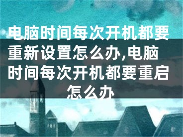 电脑时间每次开机都要重新设置怎么办,电脑时间每次开机都要重启怎么办