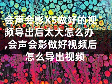 会声会影X5做好的视频导出后太大怎么办 ,会声会影做好视频后怎么导出视频