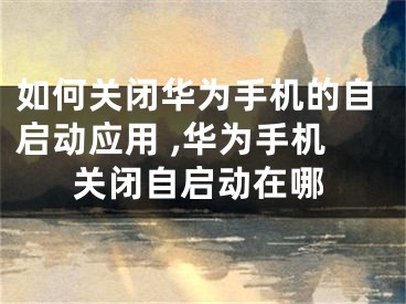 如何关闭华为手机的自启动应用 ,华为手机关闭自启动在哪