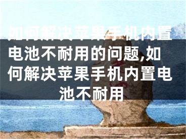 如何解决苹果手机内置电池不耐用的问题,如何解决苹果手机内置电池不耐用