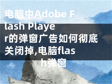 电脑中Adobe Flash Player的弹窗广告如何彻底关闭掉,电脑flash弹窗