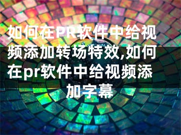 如何在PR软件中给视频添加转场特效,如何在pr软件中给视频添加字幕