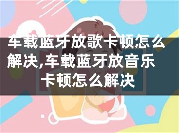 车载蓝牙放歌卡顿怎么解决,车载蓝牙放音乐卡顿怎么解决