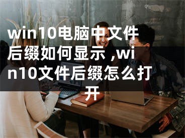 win10电脑中文件后缀如何显示 ,win10文件后缀怎么打开
