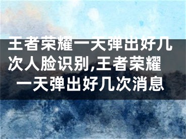 王者荣耀一天弹出好几次人脸识别,王者荣耀一天弹出好几次消息