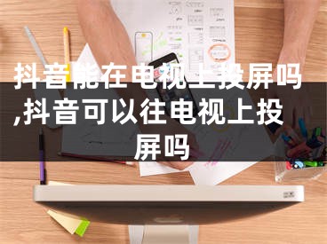 抖音能在电视上投屏吗,抖音可以往电视上投屏吗