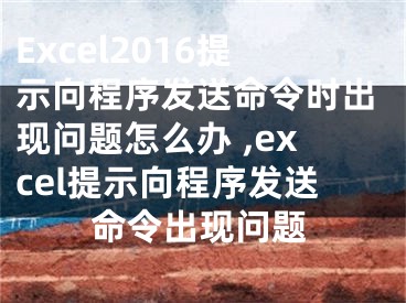 Excel2016提示向程序发送命令时出现问题怎么办 ,excel提示向程序发送命令出现问题