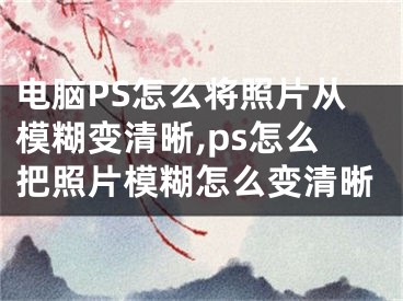 电脑PS怎么将照片从模糊变清晰,ps怎么把照片模糊怎么变清晰