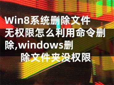 Win8系统删除文件无权限怎么利用命令删除,windows删除文件夹没权限