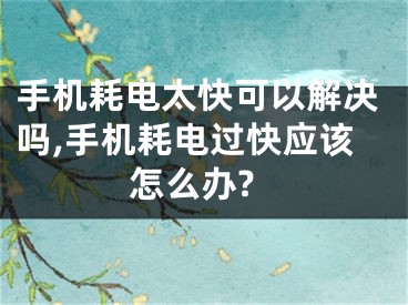 手机耗电太快可以解决吗,手机耗电过快应该怎么办?