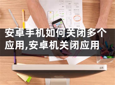 安卓手机如何关闭多个应用,安卓机关闭应用