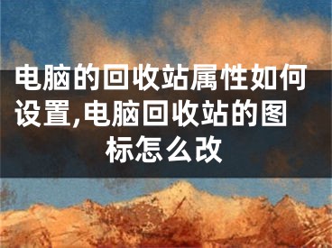 电脑的回收站属性如何设置,电脑回收站的图标怎么改