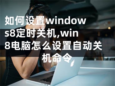 如何设置windows8定时关机,win8电脑怎么设置自动关机命令