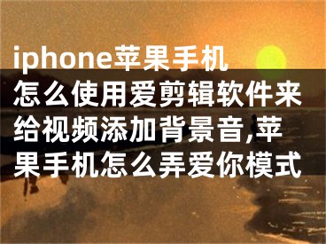 iphone苹果手机怎么使用爱剪辑软件来给视频添加背景音,苹果手机怎么弄爱你模式