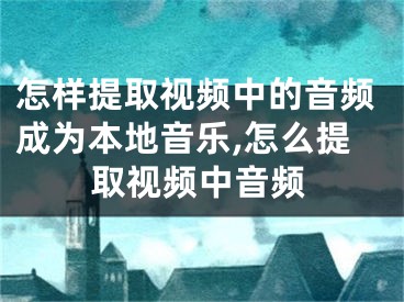 怎样提取视频中的音频成为本地音乐,怎么提取视频中音频