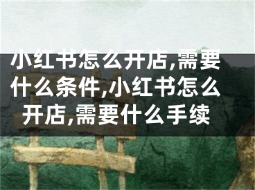 小红书怎么开店,需要什么条件,小红书怎么开店,需要什么手续