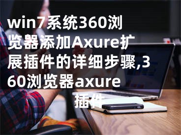 win7系统360浏览器添加Axure扩展插件的详细步骤,360浏览器axure插件
