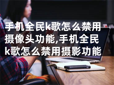 手机全民k歌怎么禁用摄像头功能,手机全民k歌怎么禁用摄影功能