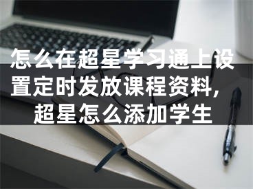怎么在超星学习通上设置定时发放课程资料,超星怎么添加学生
