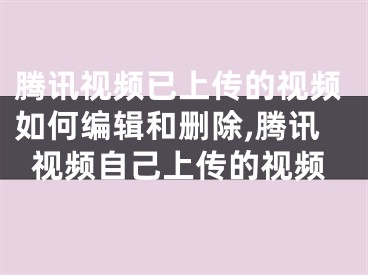 腾讯视频已上传的视频如何编辑和删除,腾讯视频自己上传的视频