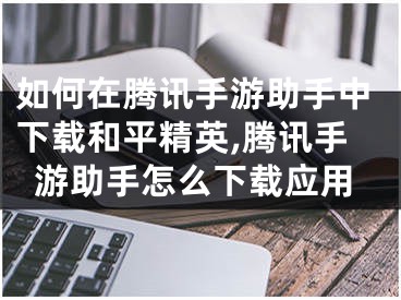 如何在腾讯手游助手中下载和平精英,腾讯手游助手怎么下载应用