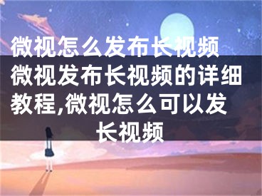 微视怎么发布长视频 微视发布长视频的详细教程,微视怎么可以发长视频