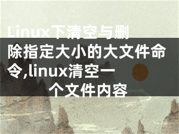 Linux下清空与删除指定大小的大文件命令,linux清空一个文件内容