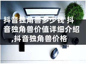 抖音独角兽多少钱 抖音独角兽价值详细介绍,抖音独角兽价格