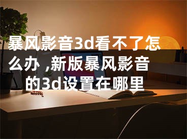 暴风影音3d看不了怎么办 ,新版暴风影音的3d设置在哪里
