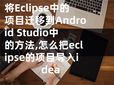 将Eclipse中的项目迁移到Android Studio中的方法,怎么把eclipse的项目导入idea