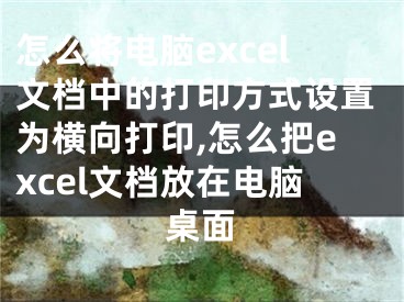 怎么将电脑excel文档中的打印方式设置为横向打印,怎么把excel文档放在电脑桌面