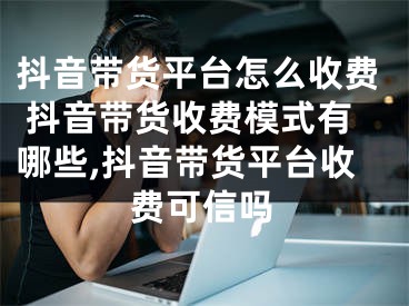 抖音带货平台怎么收费 抖音带货收费模式有哪些,抖音带货平台收费可信吗