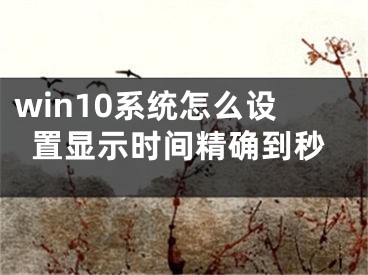 win10系统怎么设置显示时间精确到秒