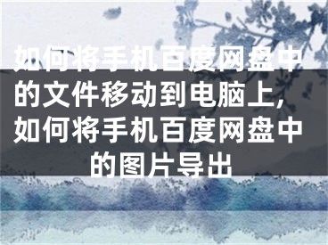 如何将手机百度网盘中的文件移动到电脑上,如何将手机百度网盘中的图片导出