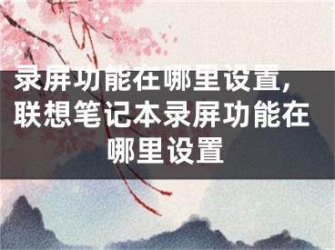 录屏功能在哪里设置,联想笔记本录屏功能在哪里设置