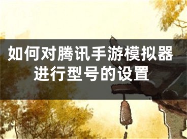 如何对腾讯手游模拟器进行型号的设置