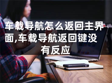 车载导航怎么返回主界面,车载导航返回键没有反应